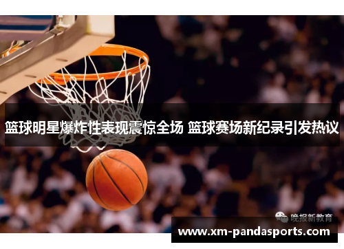 篮球明星爆炸性表现震惊全场 篮球赛场新纪录引发热议