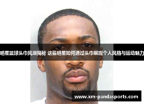 明星篮球头巾风潮揭秘 这些明星如何通过头巾展现个人风格与运动魅力